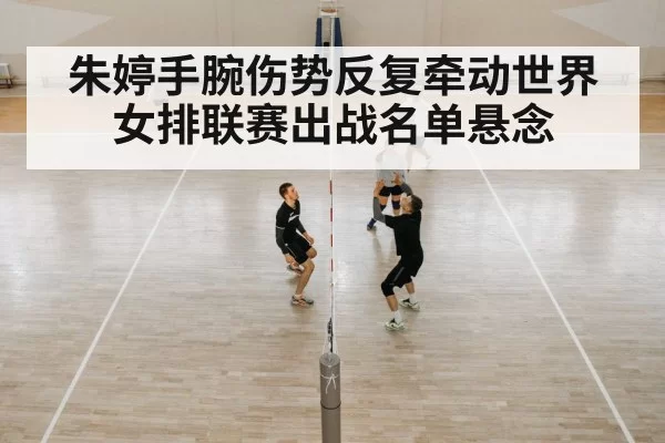 朱婷手腕伤势反复牵动世界女排联赛出战名单悬念