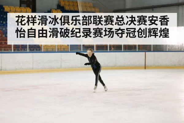 花样滑冰俱乐部联赛总决赛安香怡自由滑破纪录赛场夺冠创辉煌