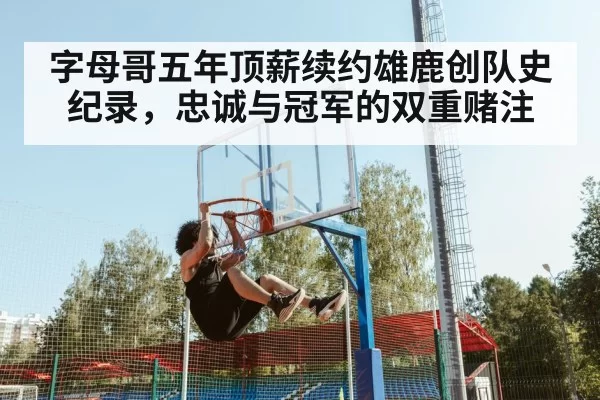 字母哥五年顶薪续约雄鹿创队史纪录，忠诚与冠军的双重赌注