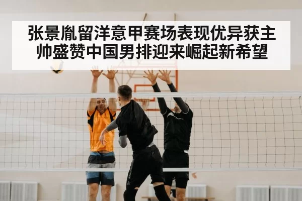 张景胤留洋意甲赛场表现优异获主帅盛赞中国男排迎来崛起新希望