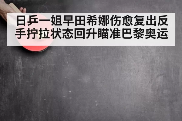 日乒一姐早田希娜伤愈复出反手拧拉状态回升瞄准巴黎奥运