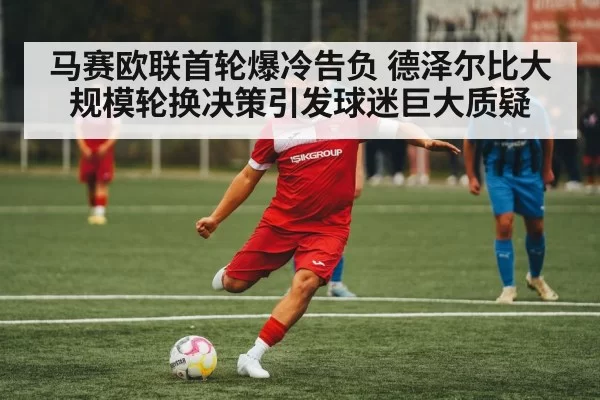 马赛欧联首轮爆冷告负 德泽尔比大规模轮换决策引发球迷巨大质疑